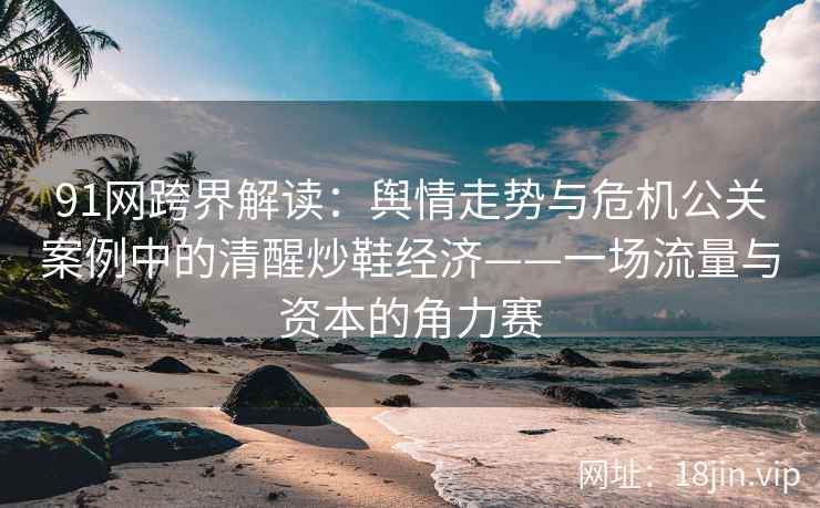 91网跨界解读：舆情走势与危机公关案例中的清醒炒鞋经济——一场流量与资本的角力赛  第2张