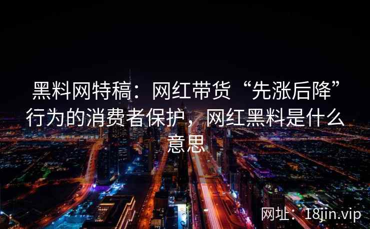 黑料网特稿：网红带货“先涨后降”行为的消费者保护，网红黑料是什么意思  第1张