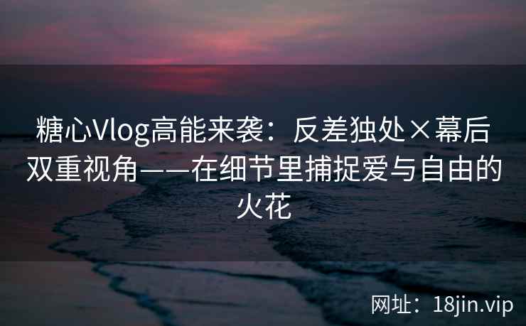 糖心Vlog高能来袭：反差独处×幕后双重视角——在细节里捕捉爱与自由的火花