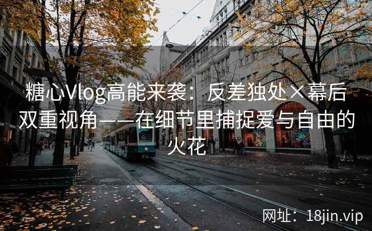 糖心Vlog高能来袭：反差独处×幕后双重视角——在细节里捕捉爱与自由的火花