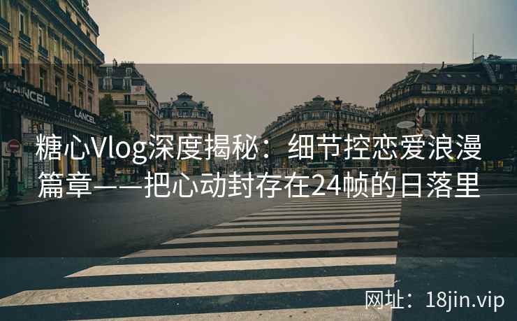 糖心Vlog深度揭秘：细节控恋爱浪漫篇章——把心动封存在24帧的日落里