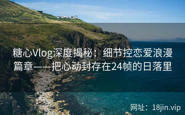糖心Vlog深度揭秘：细节控恋爱浪漫篇章——把心动封存在24帧的日落里