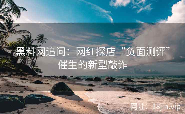 黑料网追问：网红探店“负面测评”催生的新型敲诈