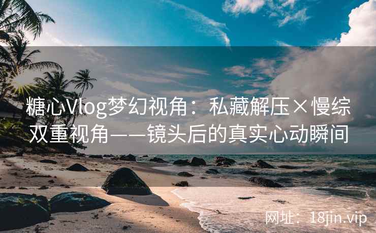 糖心Vlog梦幻视角：私藏解压×慢综双重视角——镜头后的真实心动瞬间