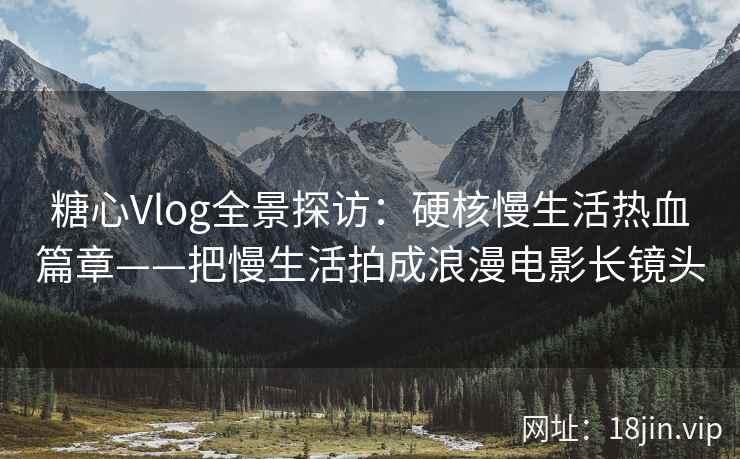 糖心Vlog全景探访：硬核慢生活热血篇章——把慢生活拍成浪漫电影长镜头