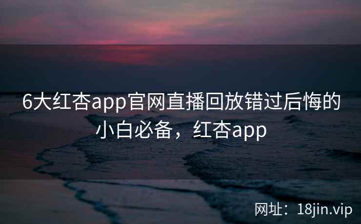 6大红杏app官网直播回放错过后悔的小白必备，红杏app