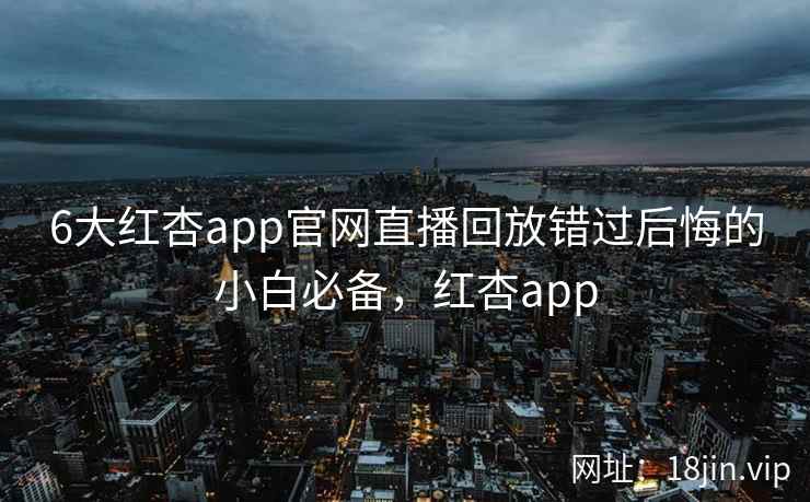 6大红杏app官网直播回放错过后悔的小白必备，红杏app