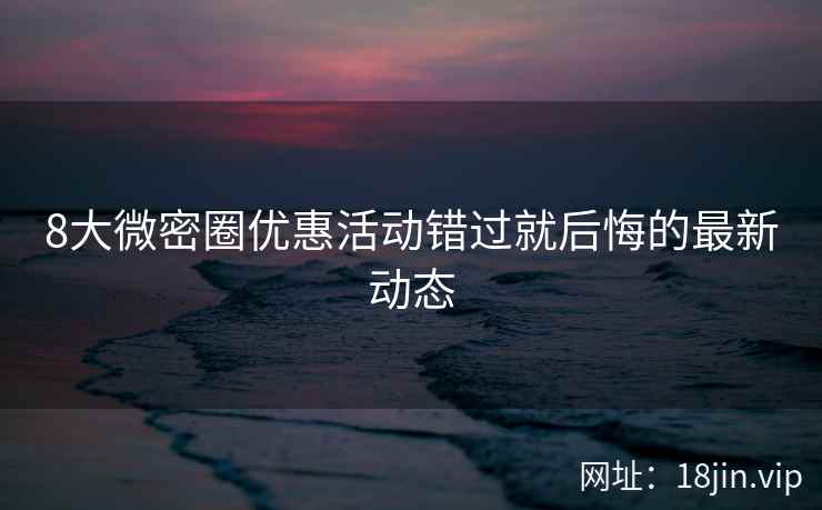 8大微密圈优惠活动错过就后悔的最新动态