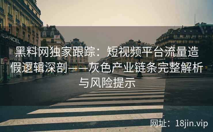 黑料网独家跟踪：短视频平台流量造假逻辑深剖——灰色产业链条完整解析与风险提示