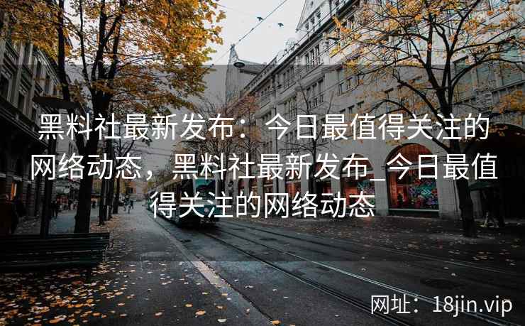 黑料社最新发布：今日最值得关注的网络动态，黑料社最新发布_今日最值得关注的网络动态