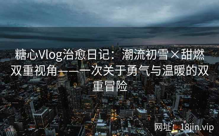 糖心Vlog治愈日记：潮流初雪×甜燃双重视角——一次关于勇气与温暖的双重冒险