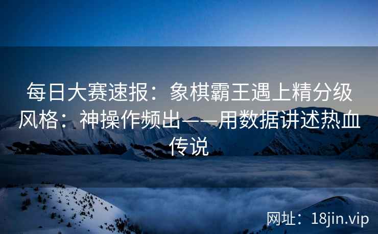 每日大赛速报：象棋霸王遇上精分级风格：神操作频出——用数据讲述热血传说