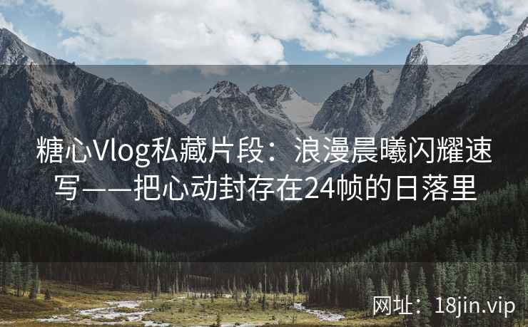 糖心Vlog私藏片段：浪漫晨曦闪耀速写——把心动封存在24帧的日落里