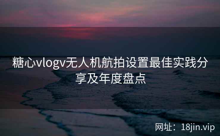 糖心vlogv无人机航拍设置最佳实践分享及年度盘点