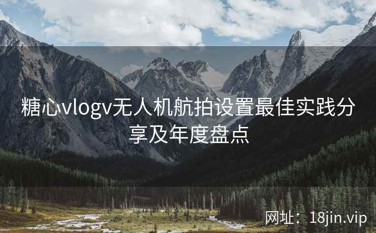 糖心vlogv无人机航拍设置最佳实践分享及年度盘点