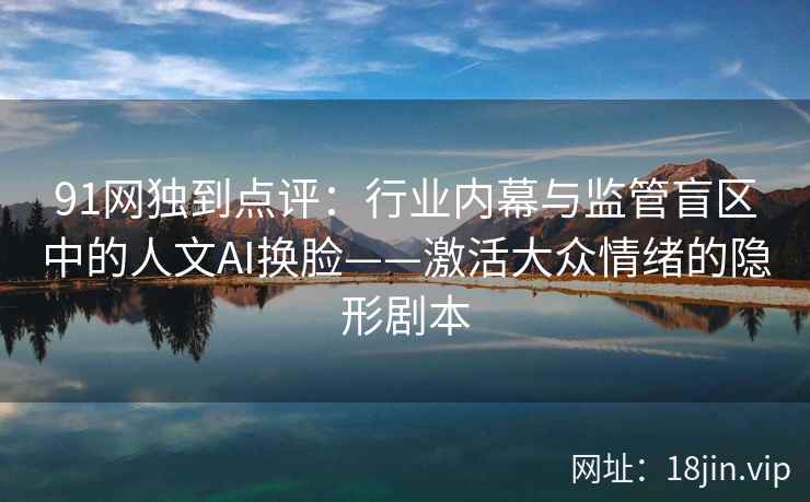 91网独到点评：行业内幕与监管盲区中的人文AI换脸——激活大众情绪的隐形剧本