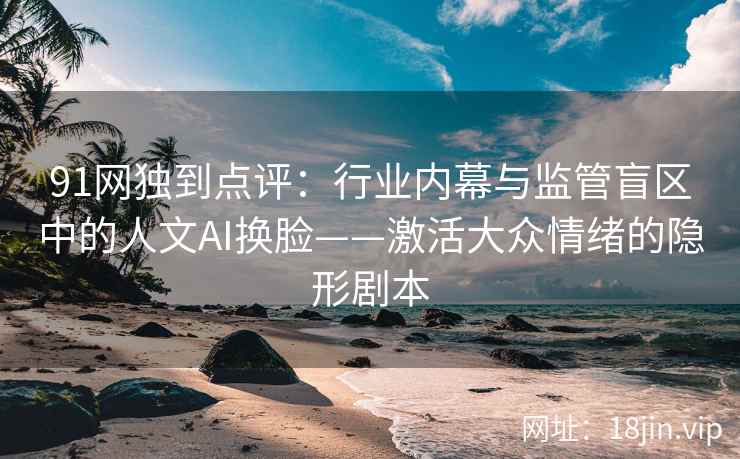 91网独到点评：行业内幕与监管盲区中的人文AI换脸——激活大众情绪的隐形剧本