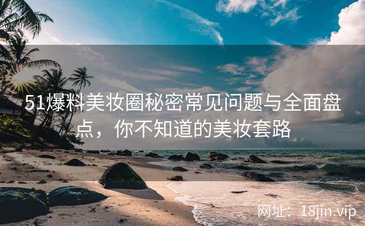 51爆料美妆圈秘密常见问题与全面盘点，你不知道的美妆套路