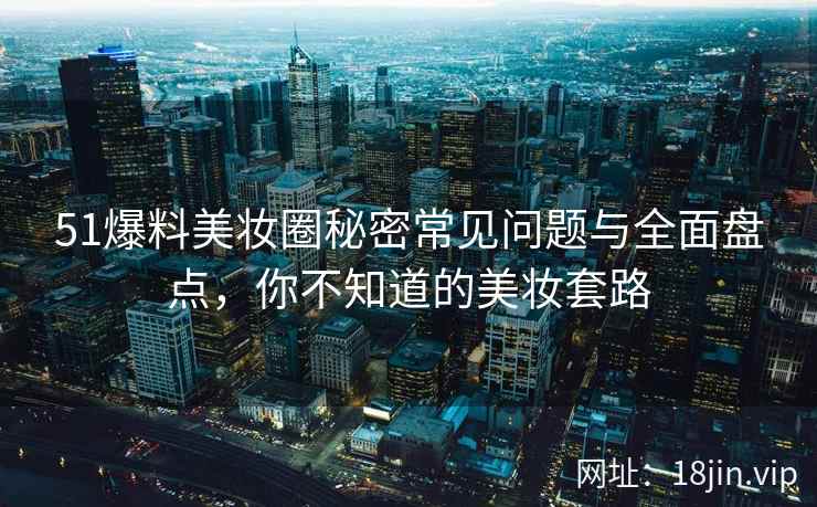 51爆料美妆圈秘密常见问题与全面盘点，你不知道的美妆套路