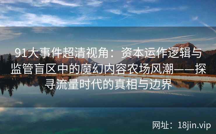 91大事件超清视角：资本运作逻辑与监管盲区中的魔幻内容农场风潮——探寻流量时代的真相与边界