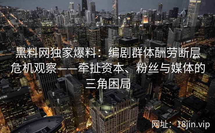 黑料网独家爆料：编剧群体酬劳断层危机观察——牵扯资本、粉丝与媒体的三角困局