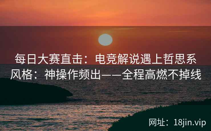 每日大赛直击：电竞解说遇上哲思系风格：神操作频出——全程高燃不掉线
