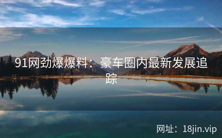 91网劲爆爆料：豪车圈内最新发展追踪