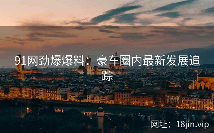 91网劲爆爆料：豪车圈内最新发展追踪