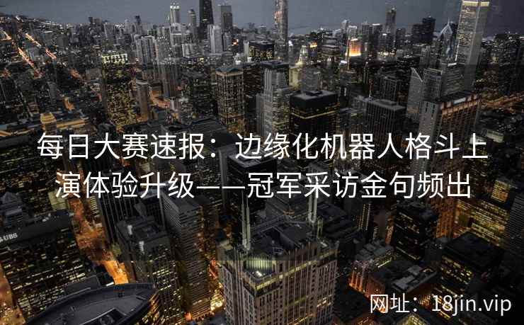 每日大赛速报：边缘化机器人格斗上演体验升级——冠军采访金句频出