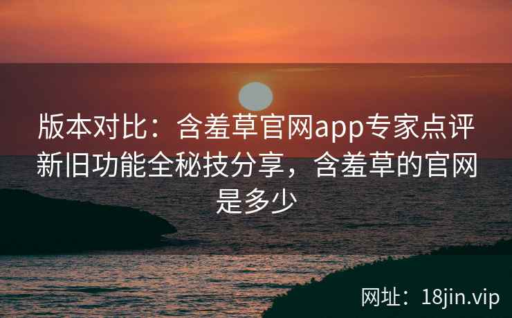 版本对比：含羞草官网app专家点评新旧功能全秘技分享，含羞草的官网是多少