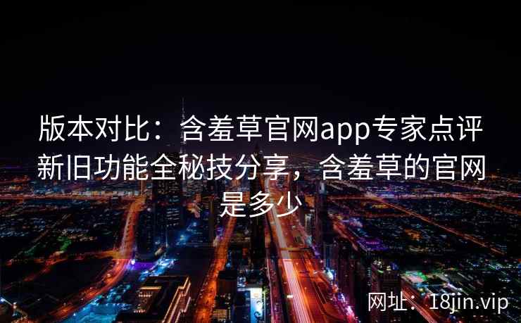 版本对比：含羞草官网app专家点评新旧功能全秘技分享，含羞草的官网是多少