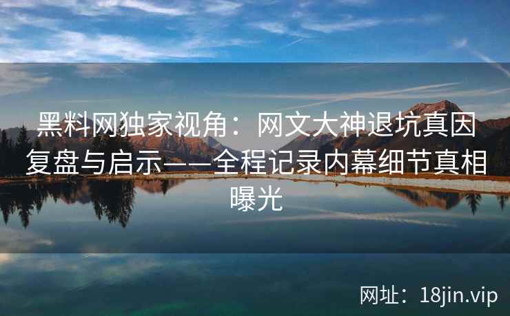 黑料网独家视角：网文大神退坑真因复盘与启示——全程记录内幕细节真相曝光