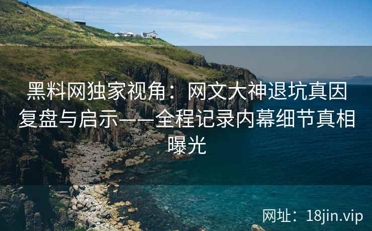 黑料网独家视角：网文大神退坑真因复盘与启示——全程记录内幕细节真相曝光  第2张