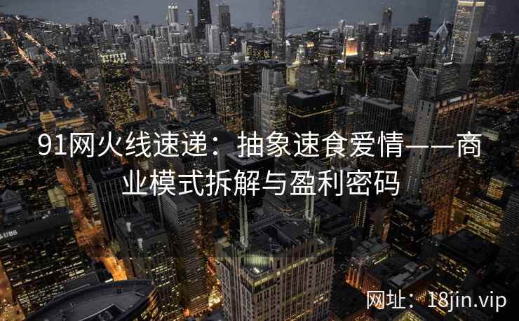 91网火线速递：抽象速食爱情——商业模式拆解与盈利密码