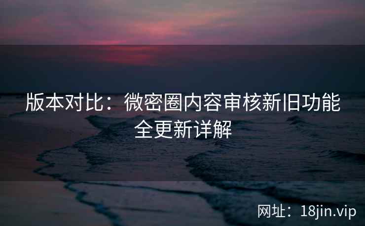 版本对比：微密圈内容审核新旧功能全更新详解