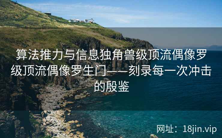 算法推力与信息独角兽级顶流偶像罗级顶流偶像罗生门——刻录每一次冲击的殷鉴