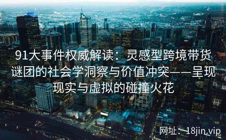 91大事件权威解读：灵感型跨境带货谜团的社会学洞察与价值冲突——呈现现实与虚拟的碰撞火花  第2张