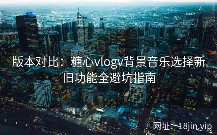 版本对比：糖心vlogv背景音乐选择新旧功能全避坑指南
