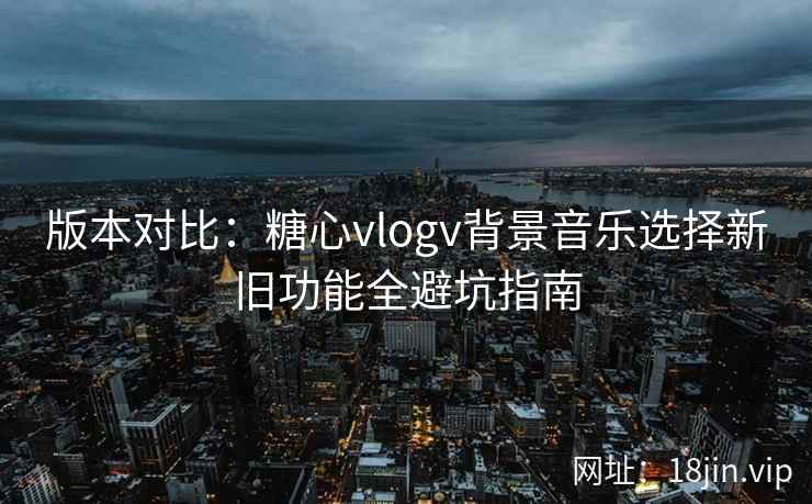 版本对比：糖心vlogv背景音乐选择新旧功能全避坑指南