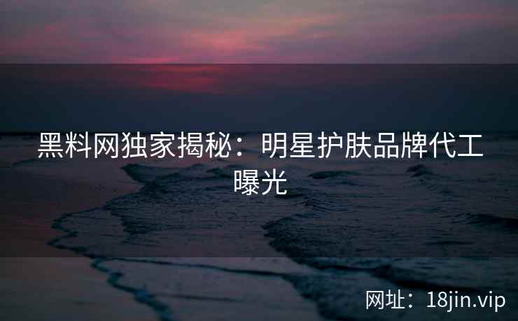 黑料网独家揭秘：明星护肤品牌代工曝光
