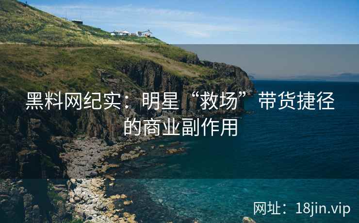 黑料网纪实：明星“救场”带货捷径的商业副作用