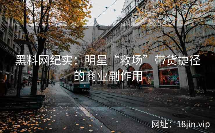 黑料网纪实：明星“救场”带货捷径的商业副作用