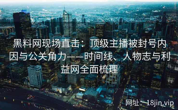 黑料网现场直击：顶级主播被封号内因与公关角力——时间线、人物志与利益网全面梳理