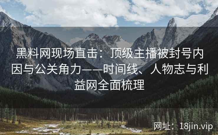 黑料网现场直击：顶级主播被封号内因与公关角力——时间线、人物志与利益网全面梳理