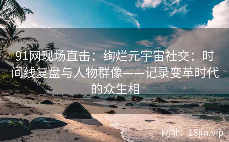 91网现场直击：绚烂元宇宙社交：时间线复盘与人物群像——记录变革时代的众生相